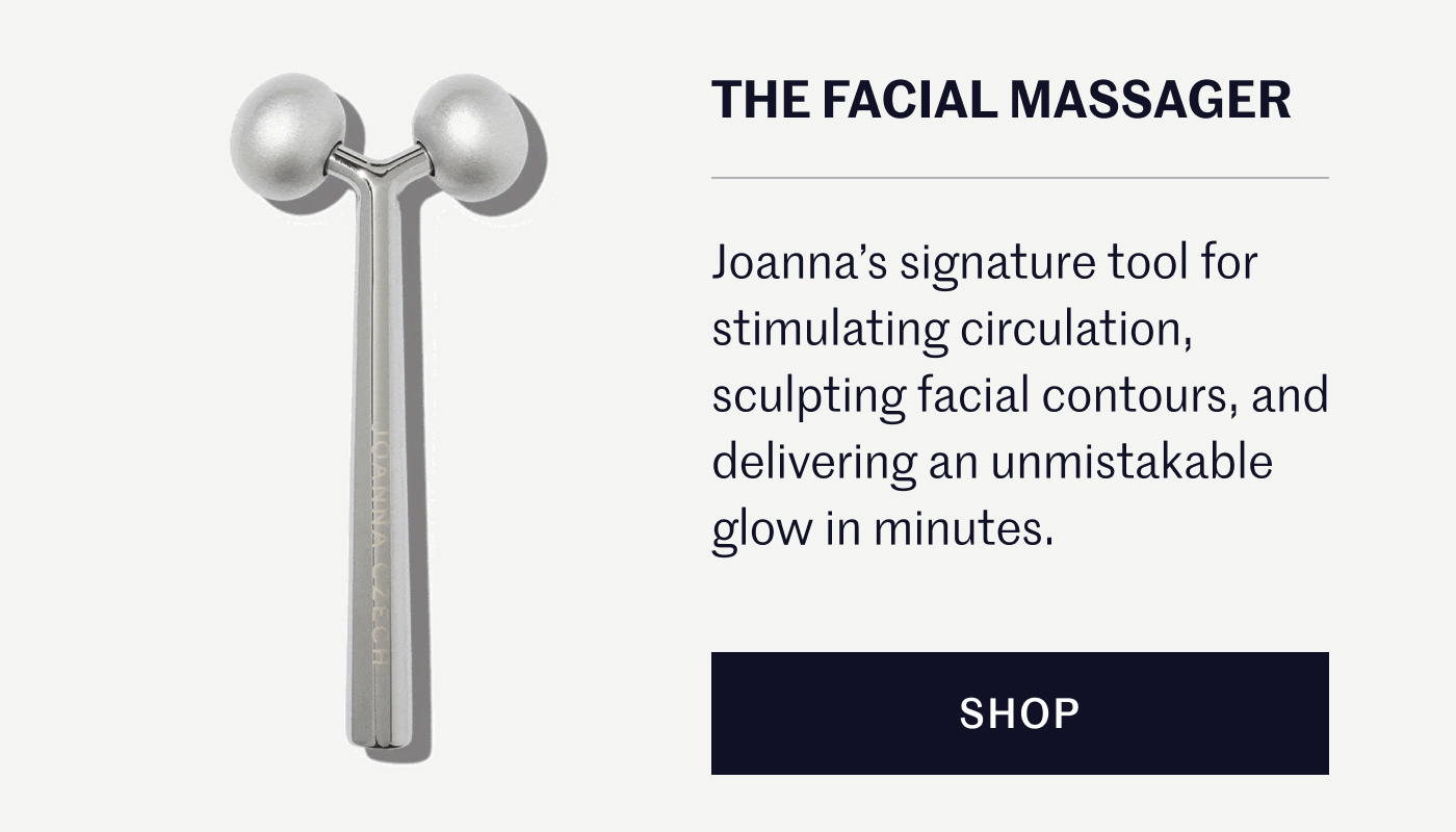 THE FACIAL MASSAGER Joanna’s signature tool for stimulating circulation, sculpting facial contours, and delivering an unmistakable glow in minutes. SHOP
