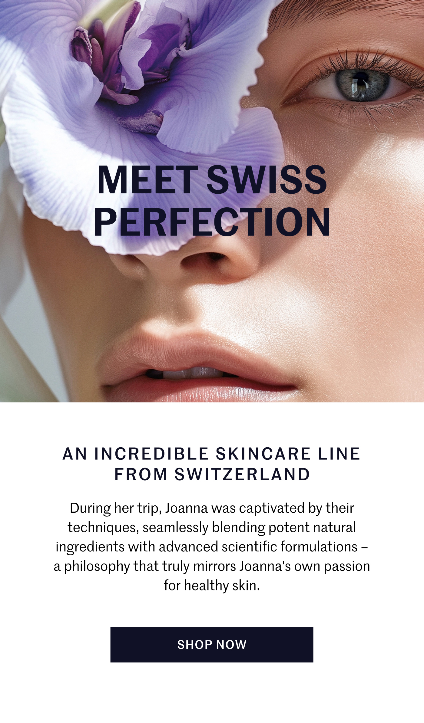 MEET SWISS PERFECTION  AN INCREDIBLE SKINCARE LINE FROM SWITZERLAND During her trip, Joanna was captivated by their techniques, seamlessly blending potent natural ingredients with advanced scientific formulations – a philosophy that truly mirrors Joanna's own passion for healthy skin.  SHOP NOW