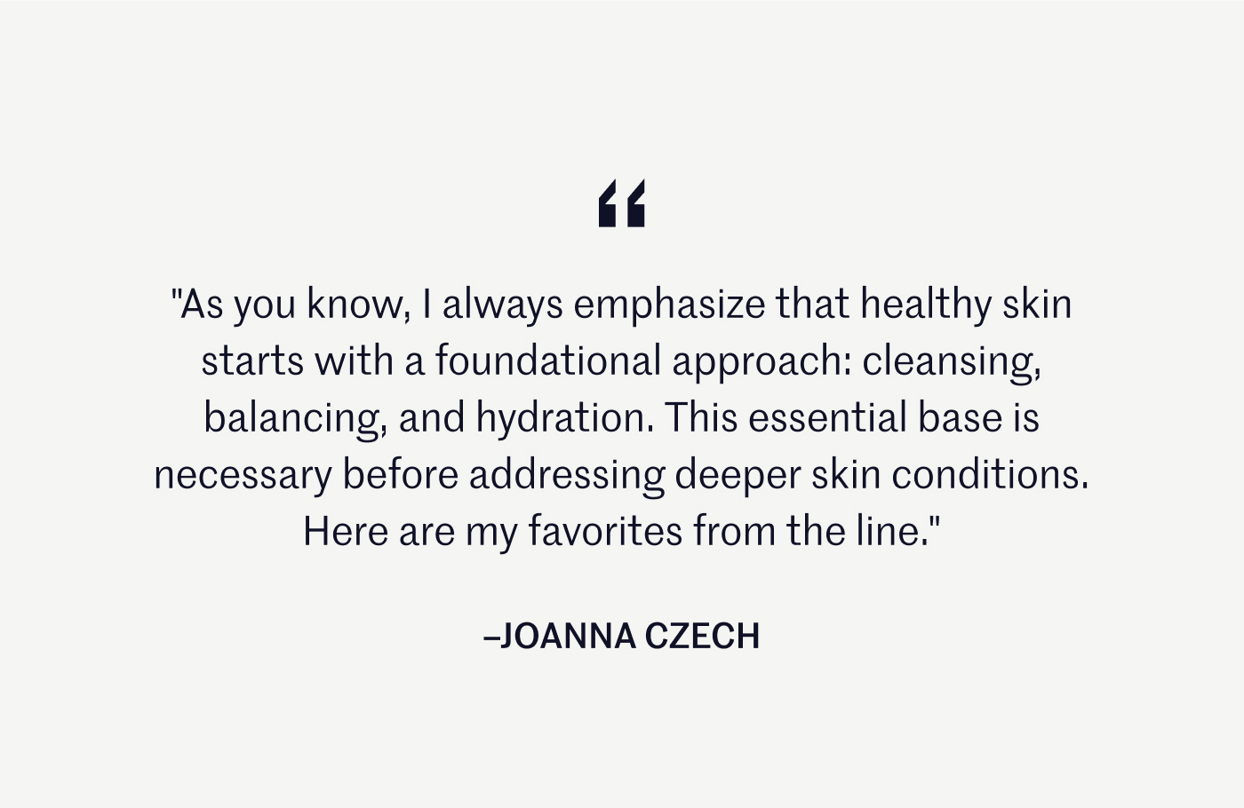 "As you know, I always emphasize that healthy skin starts with a foundational approach: cleansing, balancing, and hydration. This essential base is necessary before addressing deeper skin conditions. Here are my favorites from the line." –JOANNA CZECH