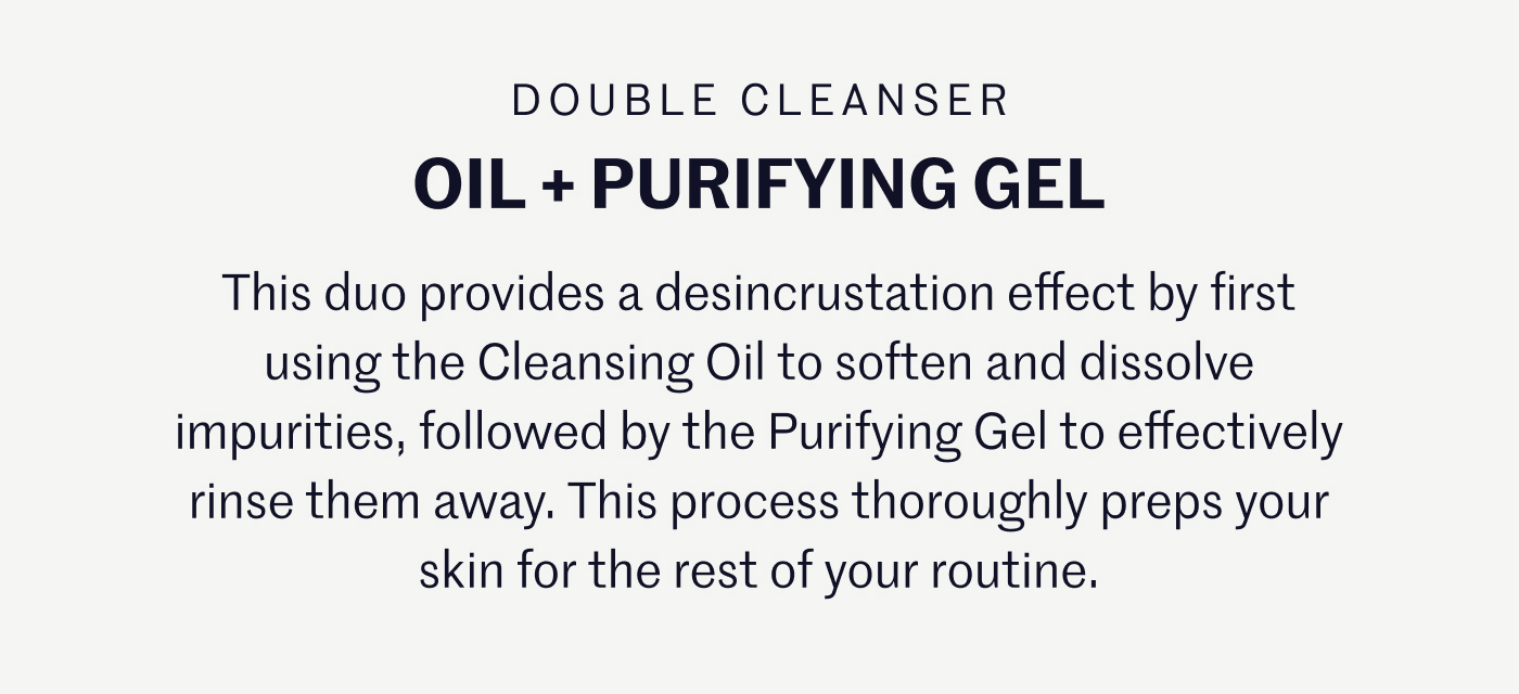 DOUBLE CLEANSER OIL + PURIFYING GEL This duo provides a desincrustation effect by first using the Cleansing Oil to soften and dissolve impurities, followed by the Purifying Gel to effectively rinse them away. This process thoroughly preps your skin for the rest of your routine.
