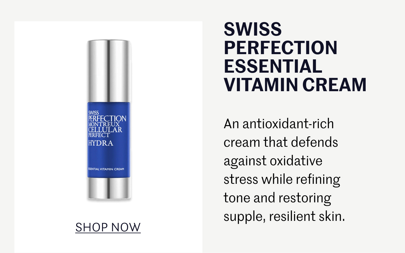 SWISS PERFECTION ESSENTIAL VITAMIN CREAM An antioxidant-rich cream that defends against oxidative stress while refining tone and restoring supple, resilient skin. SHOP NOW