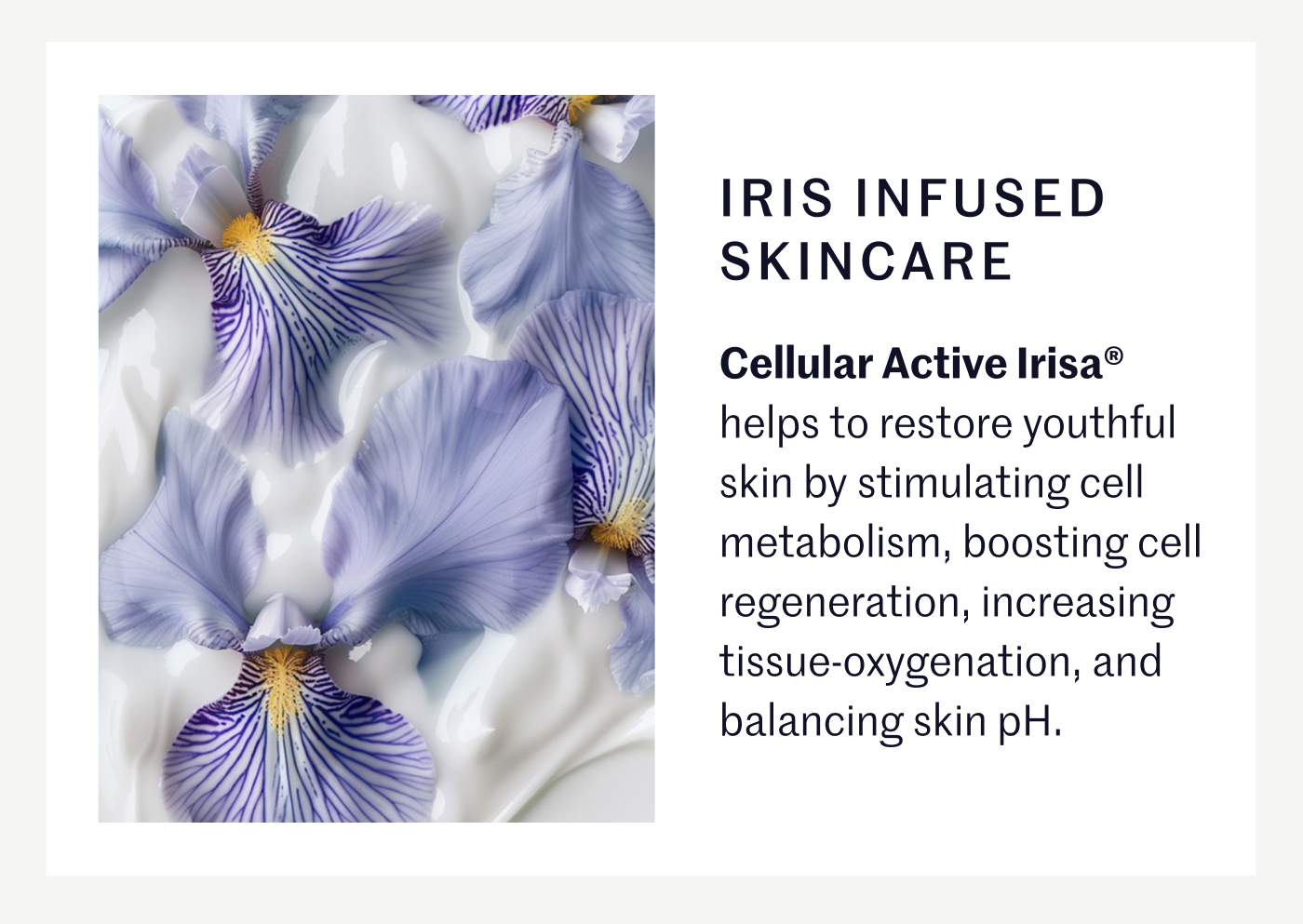 IRIS INFUSED SKINCARE Cellular Active Irisa® helps to restore youthful skin by stimulating cell metabolism, boosting cell regeneration, increasing tissue-oxygenation, and balancing skin pH.