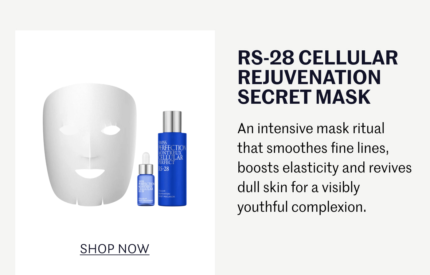 RS-28 CELLULAR REJUVENATION SECRET MASK An intensive mask ritual that smoothes fine lines, boosts elasticity and revives dull skin for a visibly youthful complexion. SHOP NOW