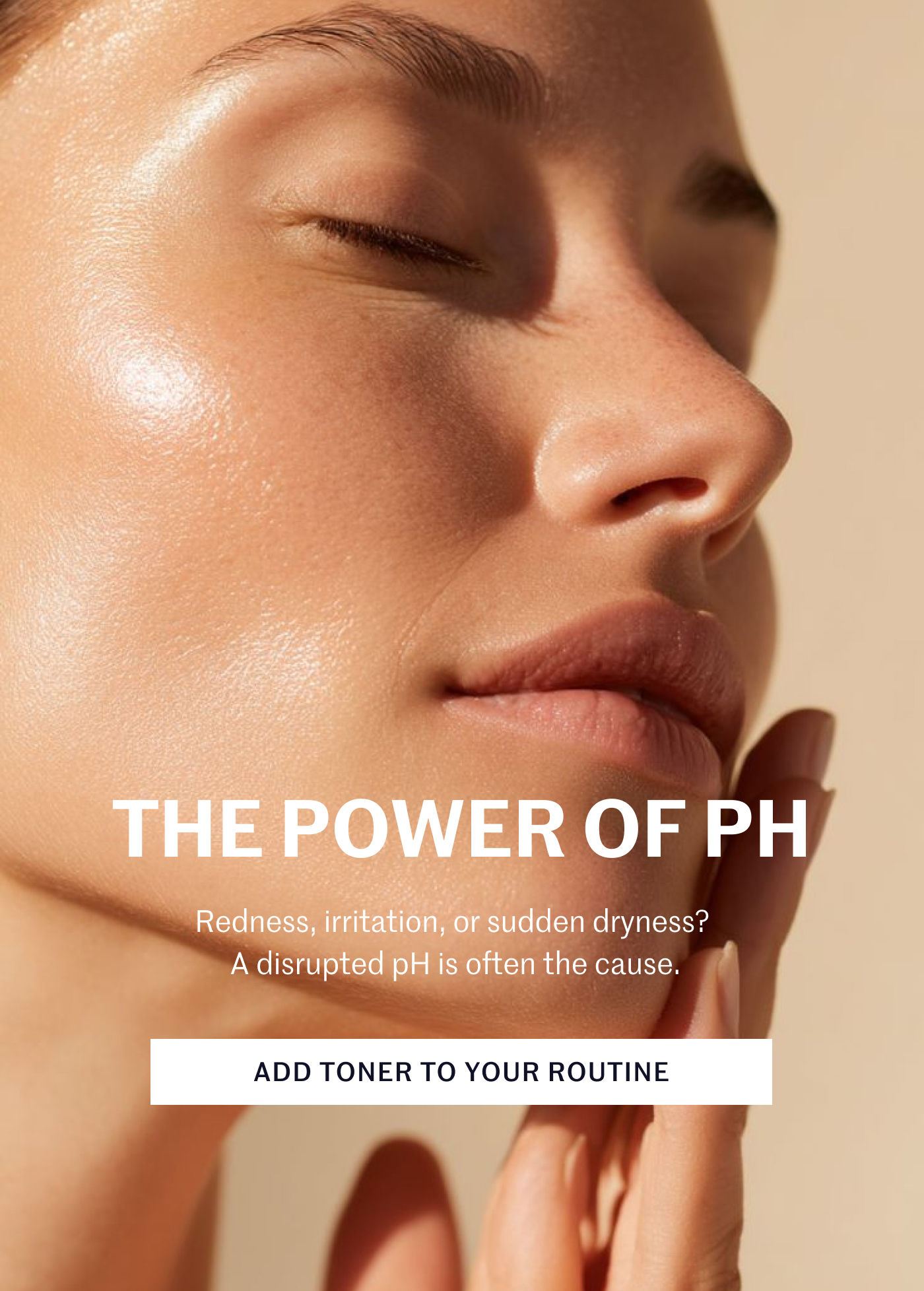 THE POWER OF PH Redness, irritation, or sudden dryness? A disrupted pH is often the cause. ADD TONER TO YOUR ROUTINE