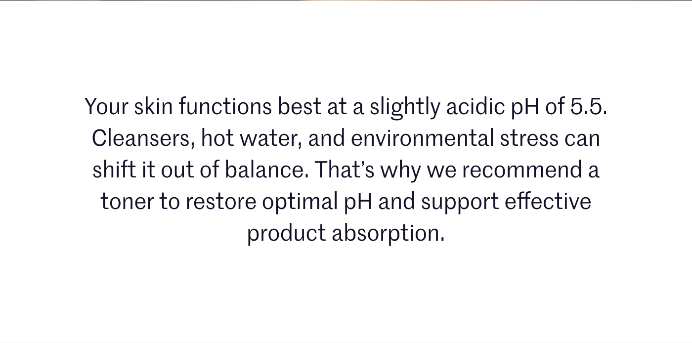 Your skin functions best at a slightly acidic pH of 5.5. Cleansers, hot water, and environmental stress can shift it out of balance. That’s why we recommend a toner to restore optimal pH and support effective product absorption.