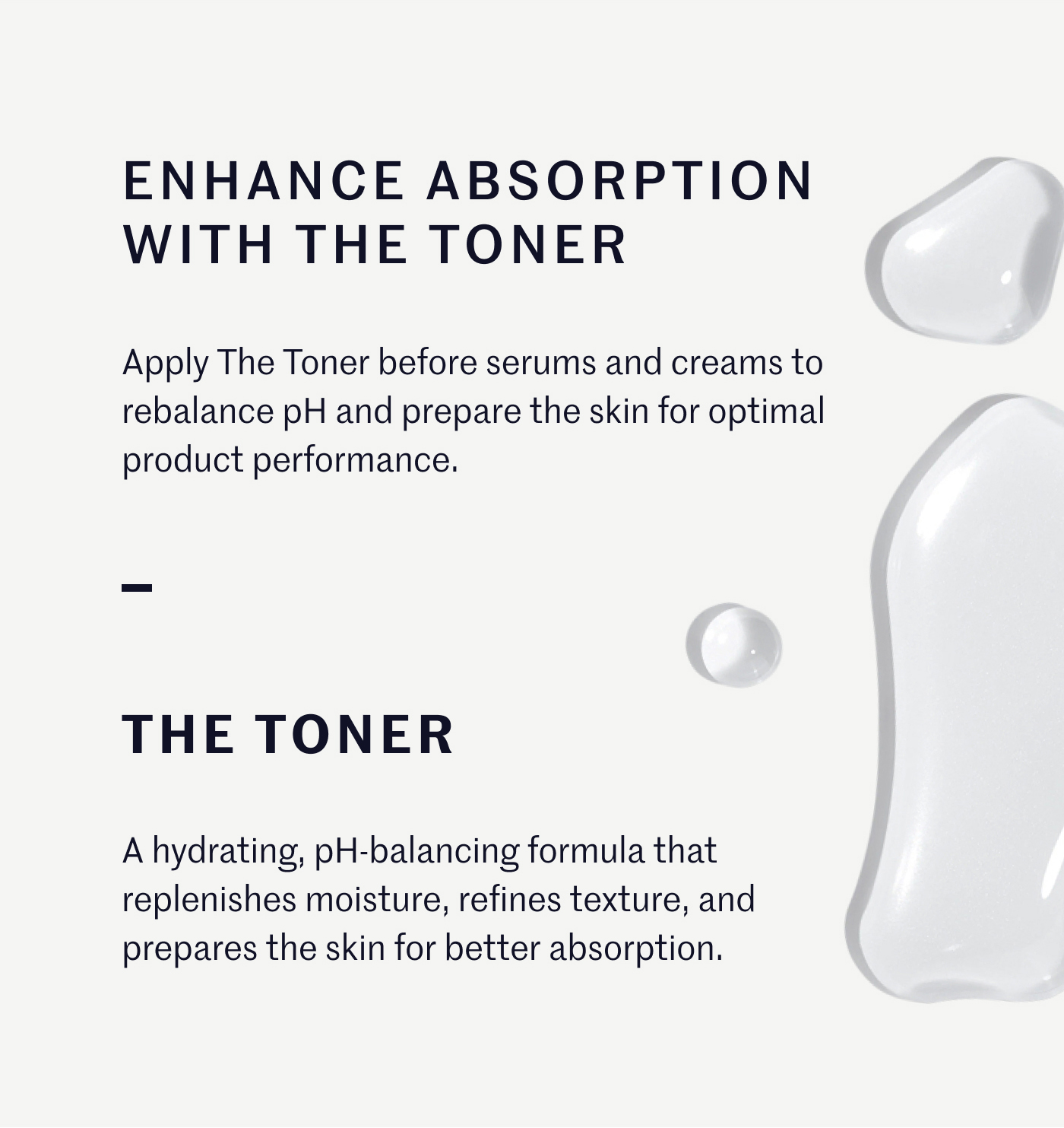 ENHANCE ABSORPTION WITH THE TONER Apply The Toner before serums and creams to rebalance pH and prepare the skin for optimal product performance. THE TONER A hydrating, pH-balancing formula that replenishes moisture, refines texture, and prepares the skin for better absorption.
