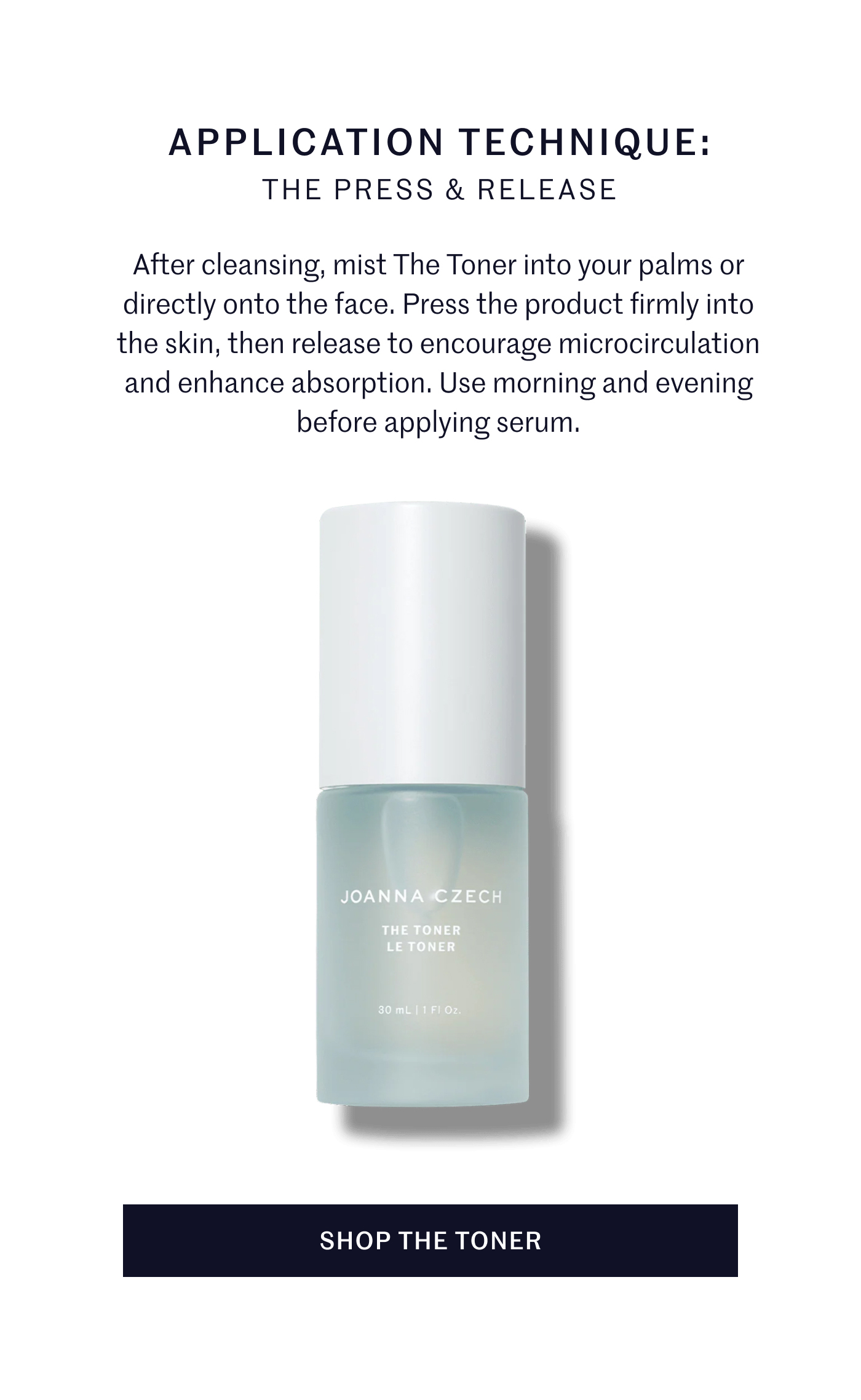 APPLICATION TECHNIQUE: THE PRESS & RELEASE After cleansing, mist The Toner into your palms or directly onto the face. Press the product firmly into the skin, then release to encourage microcirculation and enhance absorption. Use morning and evening before applying serum. SHOP THE TONER