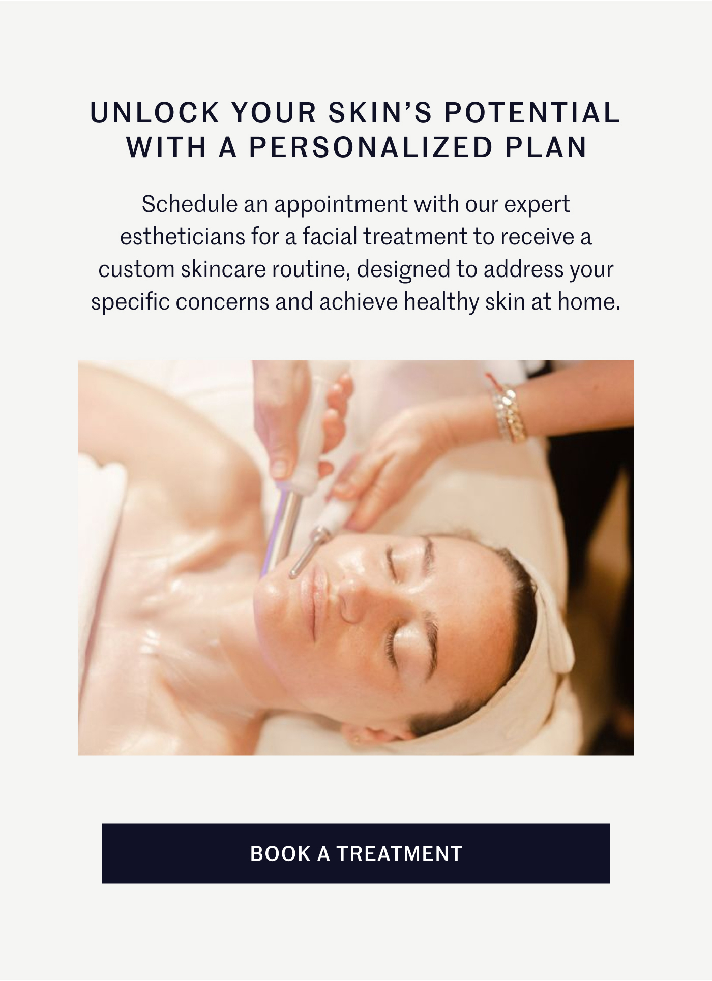 UNLOCK YOUR SKIN’S POTENTIAL WITH A PERSONALIZED PLAN Schedule an appointment with our expert estheticians for a facial treatment to receive a custom skincare routine, designed to address your specific concerns and achieve healthy skin at home. BOOK A TREATMENT