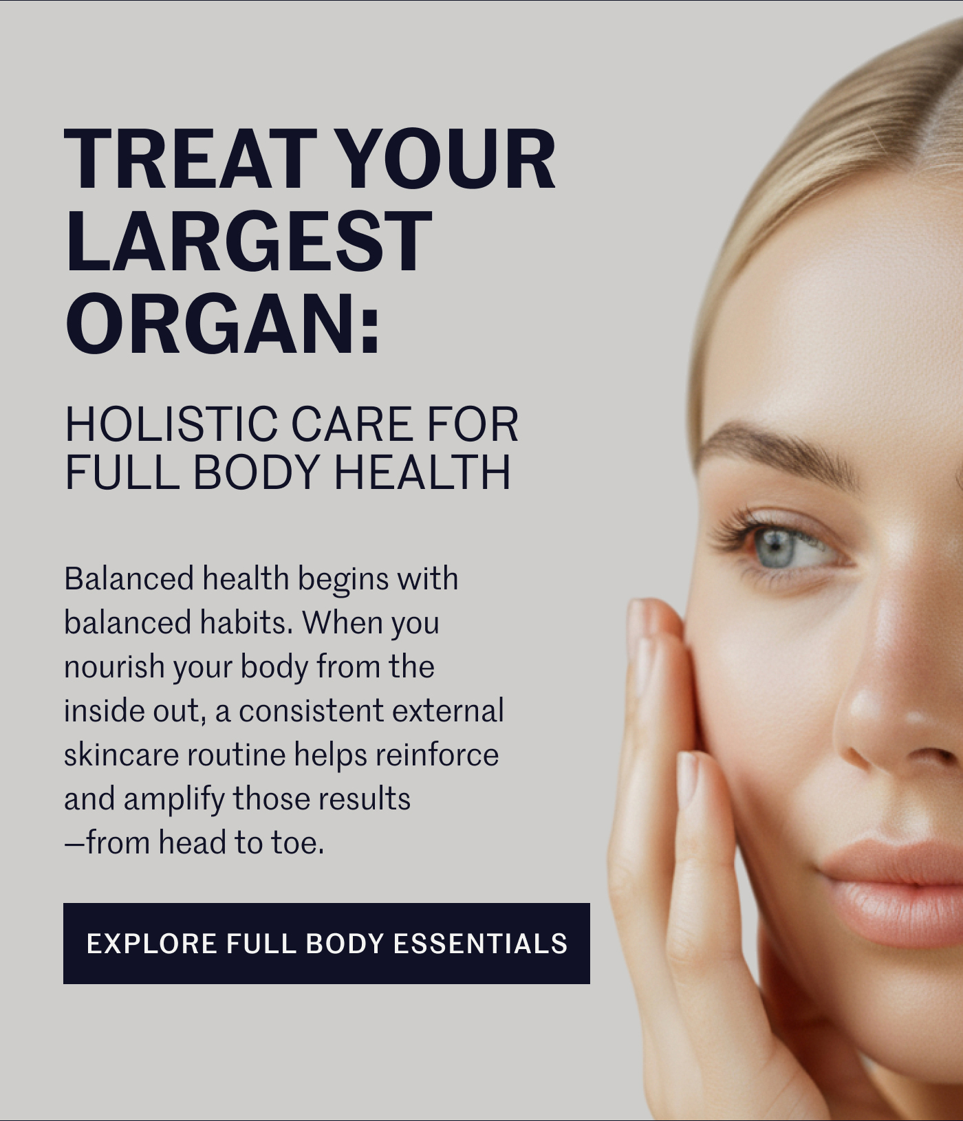 Treat Your Largest Organ: Holistic Care for Full Body Health Balanced health begins with balanced habits. When you nourish your body from the inside out, a consistent external skincare routine helps reinforce and amplify those results—from head to toe. | EXPLORE FULL BODY ESSENTIALS 