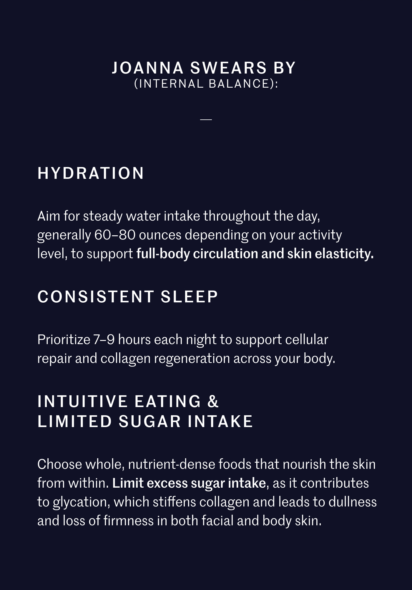 Joanna Swears By (Internal Balance): Hydration: Aim for steady water intake throughout the day, generally 60–80 ounces depending on your activity level, to support full-body circulation and skin elasticity.  Consistent Sleep: Prioritize 7–9 hours each night to support cellular repair and collagen regeneration across your body.  Intuitive Eating & Limited Sugar Intake: Choose whole, nutrient-dense foods that nourish the skin from within. Limit excess sugar intake, as it contributes to glycation, which stiffens collagen and leads to dullness and loss of firmness in both facial and body skin.