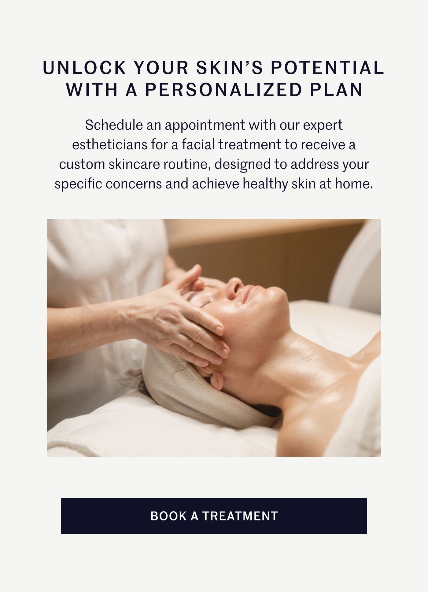 UNLOCK YOUR SKIN’S POTENTIAL WITH A PERSONALIZED PLAN Schedule an appointment with our expert estheticians for a facial treatment to receive a custom skincare routine, designed to address your specific concerns and achieve healthy skin at home. BOOK A TREATMENT