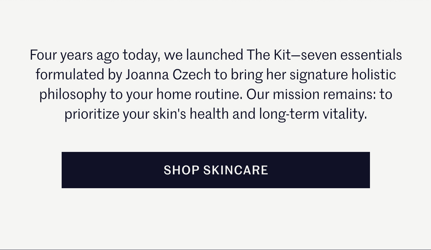 Four years ago today, we launched The Kit—seven essentials formulated by Joanna Czech to bring her signature holistic philosophy to your home routine. Our mission remains: to prioritize your skin's health and long-term vitality. Shop Skincare