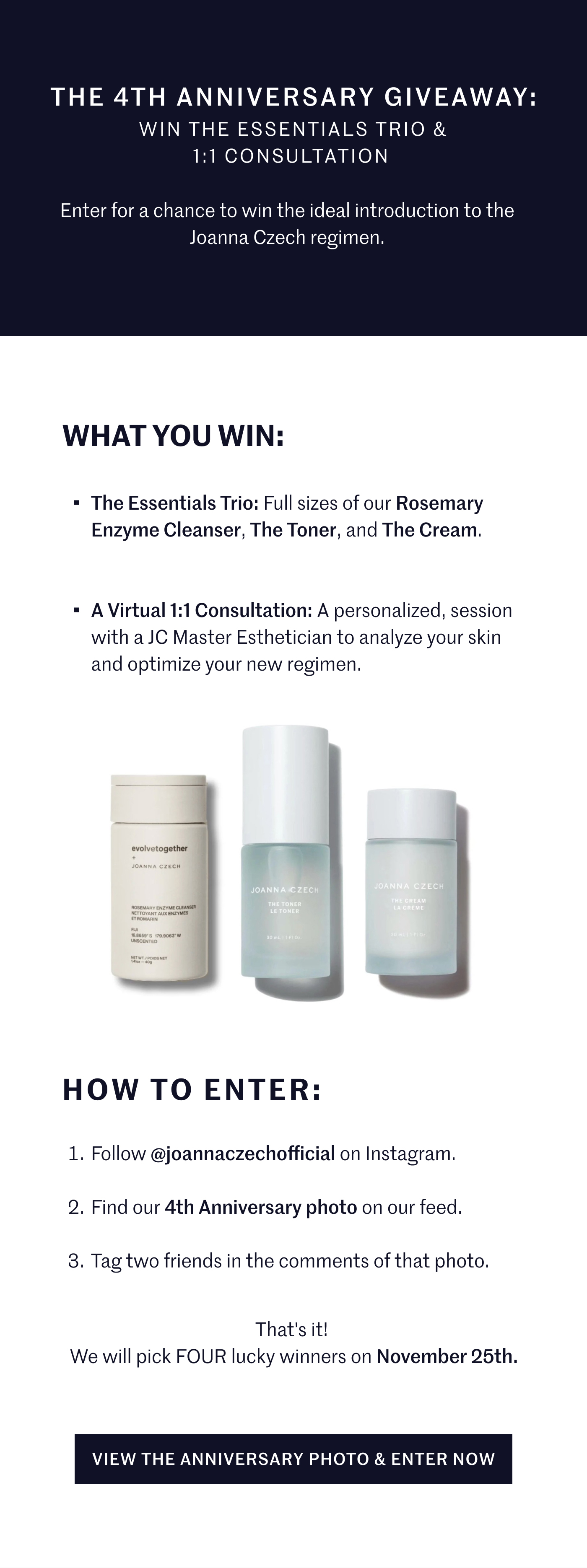 The 4th Anniversary Giveaway: Win the Essentials Trio & 1:1 Consultation  Enter for a chance to win the ideal introduction to the Joanna Czech regimen. What You Win: The Essentials Trio: Full sizes of our Rosemary Enzyme Cleanser, The Toner, and The Cream.  A Virtual 1:1 Consultation: A personalized, session with a JC Master Esthetician to analyze your skin and optimize your new regimen. How to Enter: Follow @joannaczechofficial on Instagram.  Find our 4th Anniversary photo on our feed.  Tag two friends in the comments of that photo. That's it! We will pick FOUR lucky winners on November 25th. View The Anniversary Photo & Enter Now 