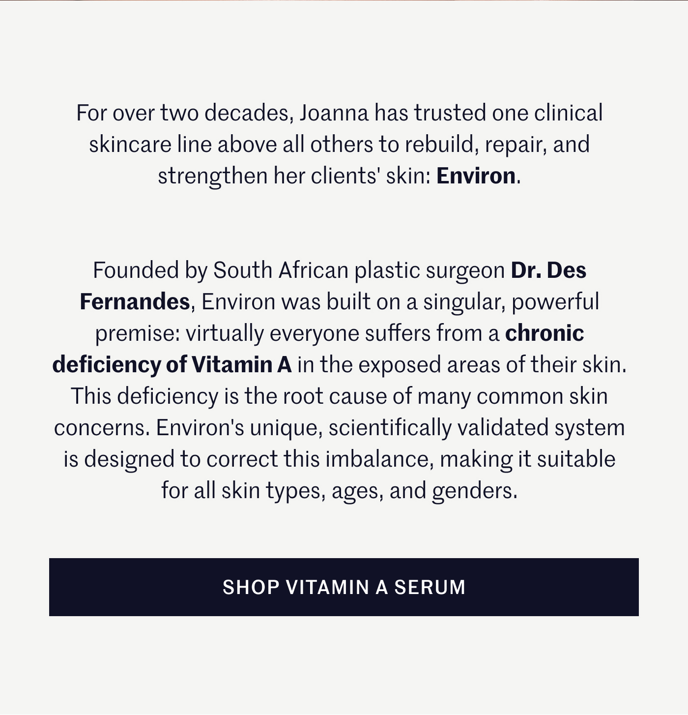 For over two decades, Joanna has trusted one clinical skincare line above all others to rebuild, repair, and strengthen her clients' skin: Environ.  Founded by South African plastic surgeon Dr. Des Fernandes, Environ was built on a singular, powerful premise: virtually everyone suffers from a chronic deficiency of Vitamin A in the exposed areas of their skin. This deficiency is the root cause of many common skin concerns. Environ's unique, scientifically validated system is designed to correct this imbalance, making it suitable for all skin types, ages, and genders. SHOP VITAMIN A Serum