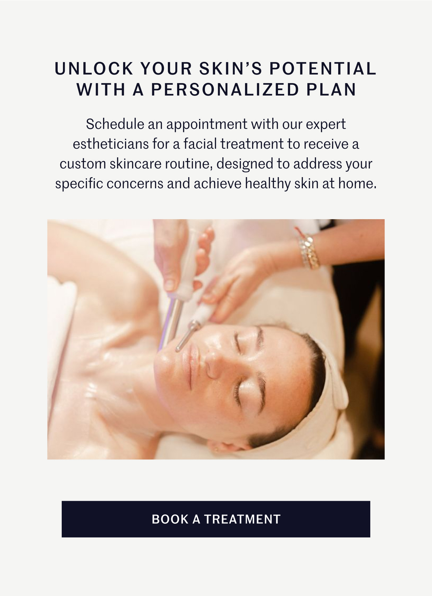 UNLOCK YOUR SKIN’S POTENTIAL WITH A PERSONALIZED PLAN Schedule an appointment with our expert estheticians for a facial treatment to receive a custom skincare routine, designed to address your specific concerns and achieve healthy skin at home. BOOK A TREATMENT