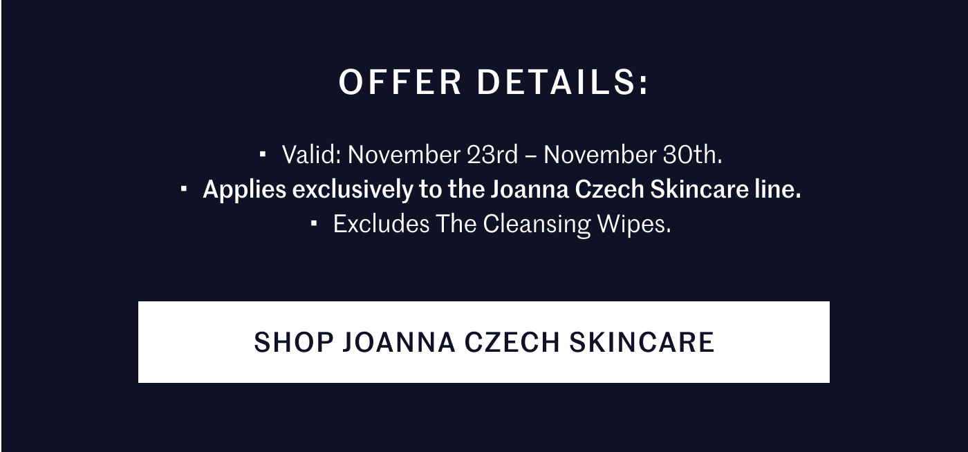 Offer Details: Valid: November 23rd – November 30th. Applies exclusively to the Joanna Czech Skincare line. Excludes The Cleansing Wipes. SHOP JOANNA CZECH SKINCARE