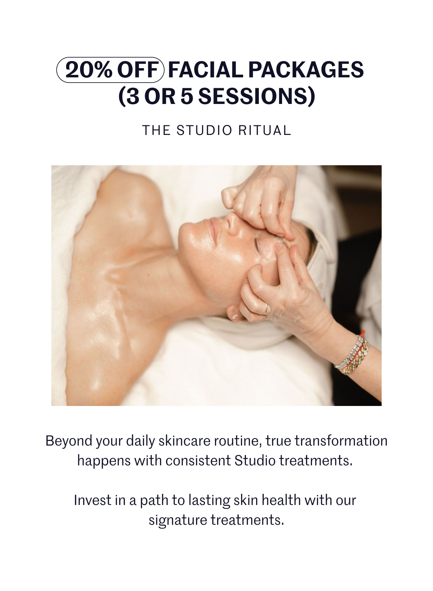 20% OFF FACIAL PACKAGES (3 OR 5 SESSIONS) THE STUDIO RITUAL  Beyond your daily skincare routine, true transformation happens with consistent Studio treatments.  Invest in a path to lasting skin health with our signature treatments.