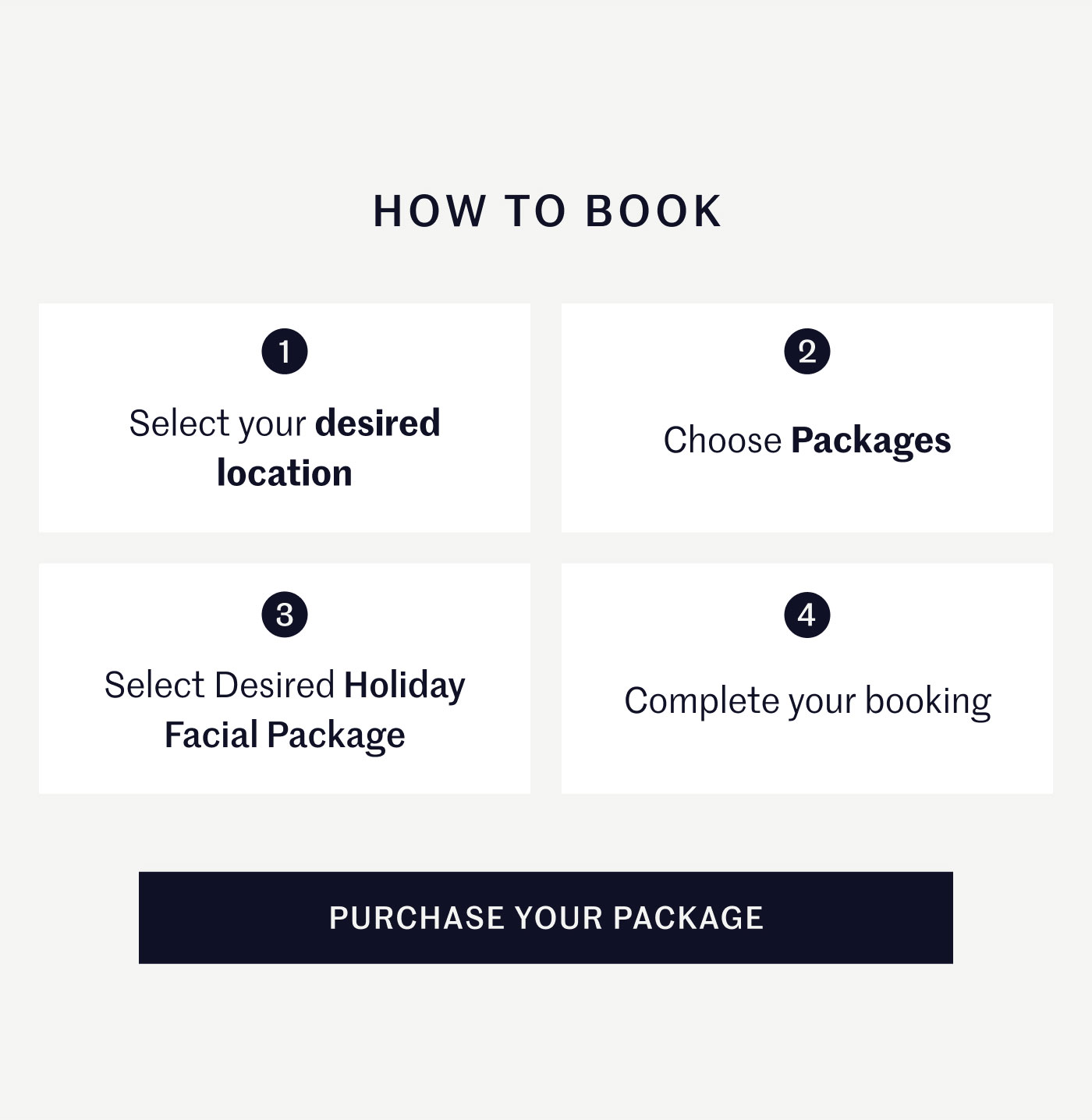 HOW TO BOOK  1 Select your desired location  2 Choose Packages  3 Select Desired Holiday Facial Package  4 Complete your booking  PURCHASE YOUR PACKAGE