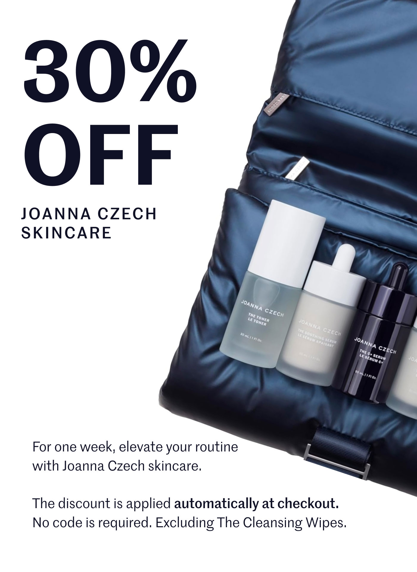 30% off Joanna Czech Skincare For one week, elevate your routine with Joanna Czech skincare. The discount is applied automatically at checkout. No code is required. Excluding The Cleansing Wipes.