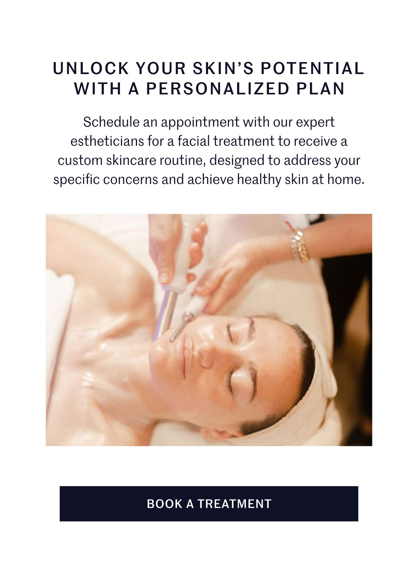 UNLOCK YOUR SKIN’S POTENTIAL WITH A PERSONALIZED PLAN Schedule an appointment with our expert estheticians for a facial treatment to receive a custom skincare routine, designed to address your specific concerns and achieve healthy skin at home. BOOK A TREATMENT