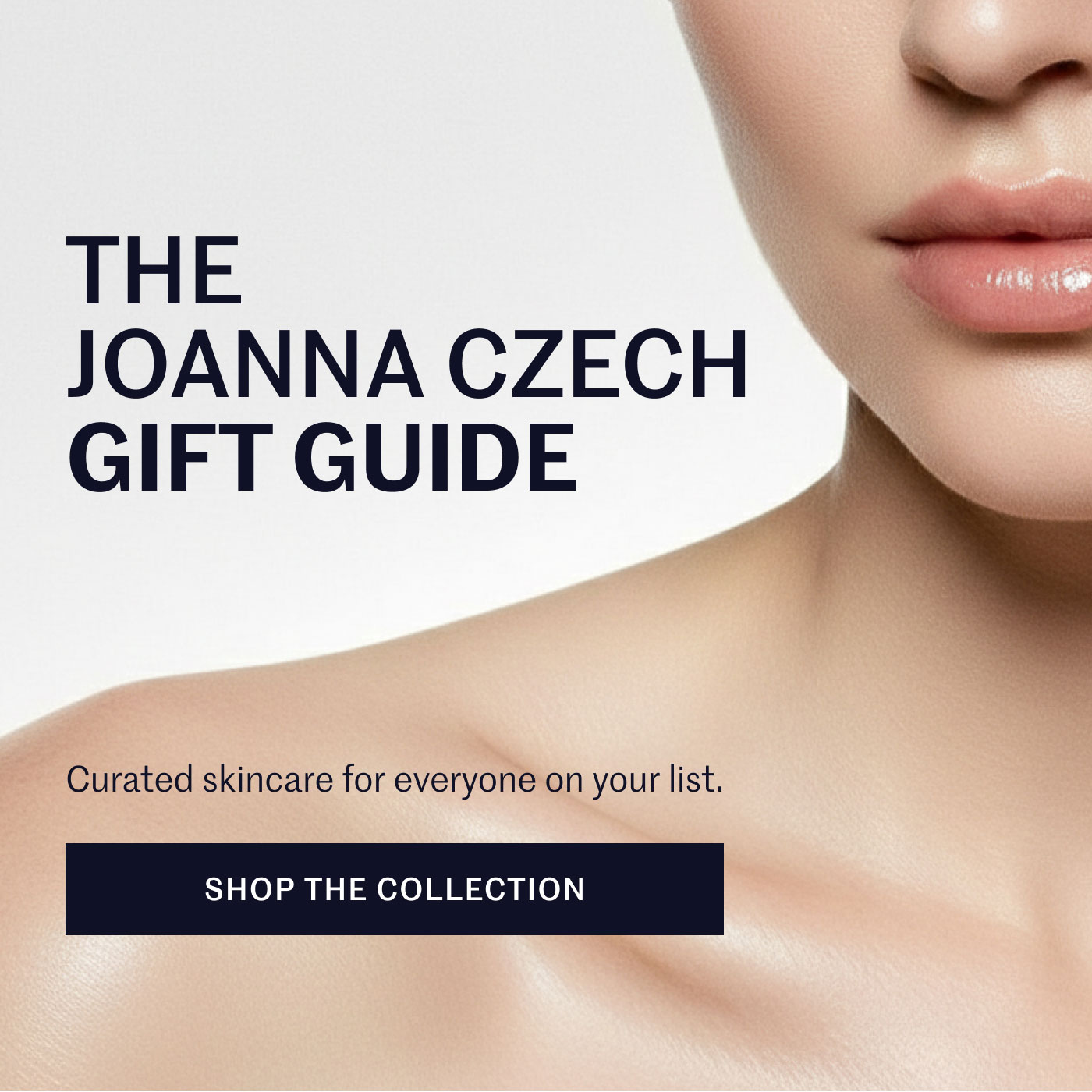 THE JOANNA CZECH GIFT GUIDE  Curated skincare for everyone on your list.  SHOP THE COLLECTION
