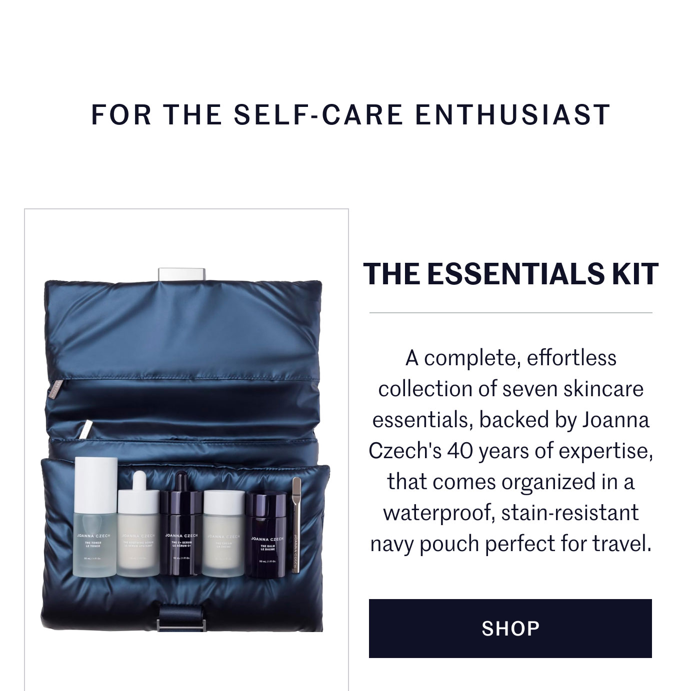 FOR THE SELF-CARE ENTHUSIAST  THE ESSENTIALS KIT  A complete, effortless collection of seven skincare essentials, backed by Joanna Czech's 40 years of expertise, that comes organized in a waterproof, stain-resistant navy pouch perfect for travel.  SHOP
