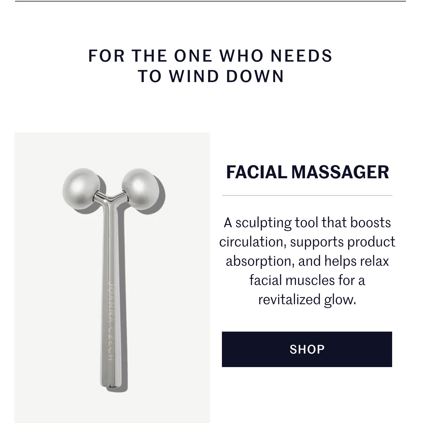 FOR THE ONE WHO NEEDS TO WIND DOWN  FACIAL MASSAGER  A sculpting tool that boosts circulation, supports product absorption, and helps relax facial muscles for a revitalized glow.  SHOP