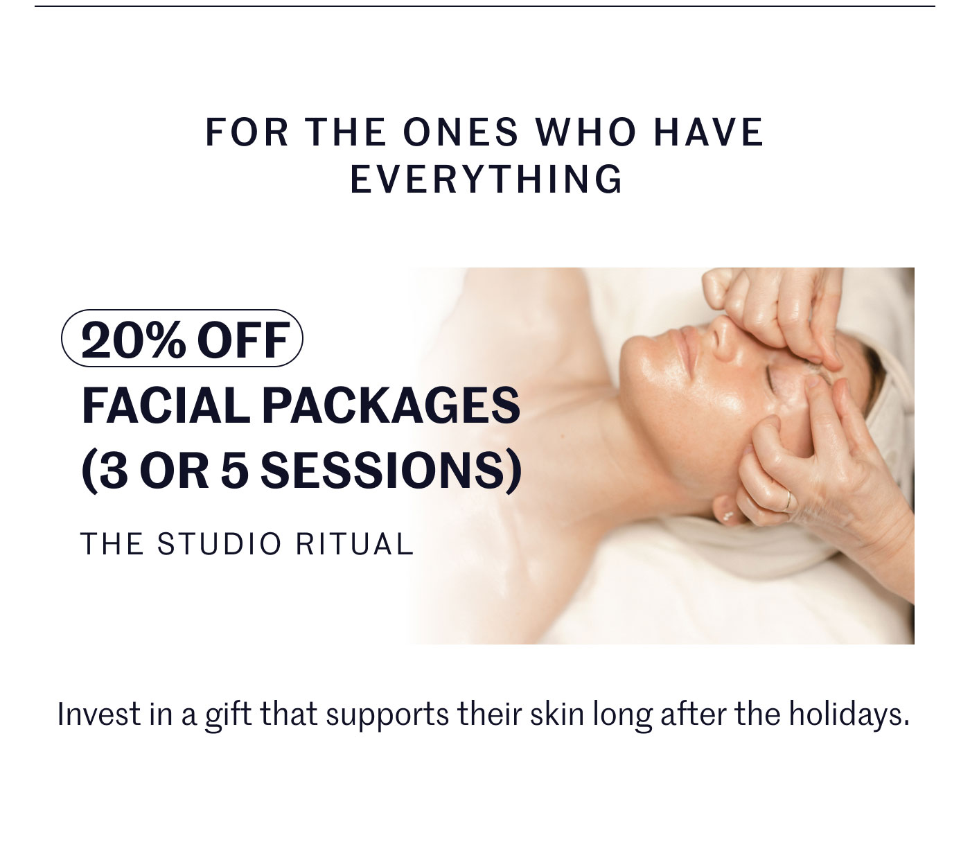 FOR THE ONES WHO HAVE EVERYTHING  20% OFF FACIAL PACKAGES (3 OR 5 SESSIONS) THE STUDIO RITUAL  Invest in a gift that supports their skin long after the holidays.