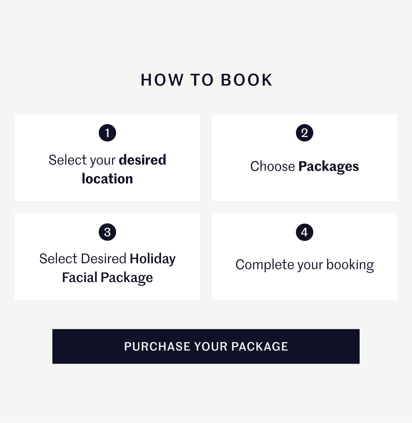 HOW TO BOOK  1 — Select your desired location 2 — Choose Packages 3 — Select Desired Holiday Facial Package 4 — Complete your booking  PURCHASE YOUR PACKAGE