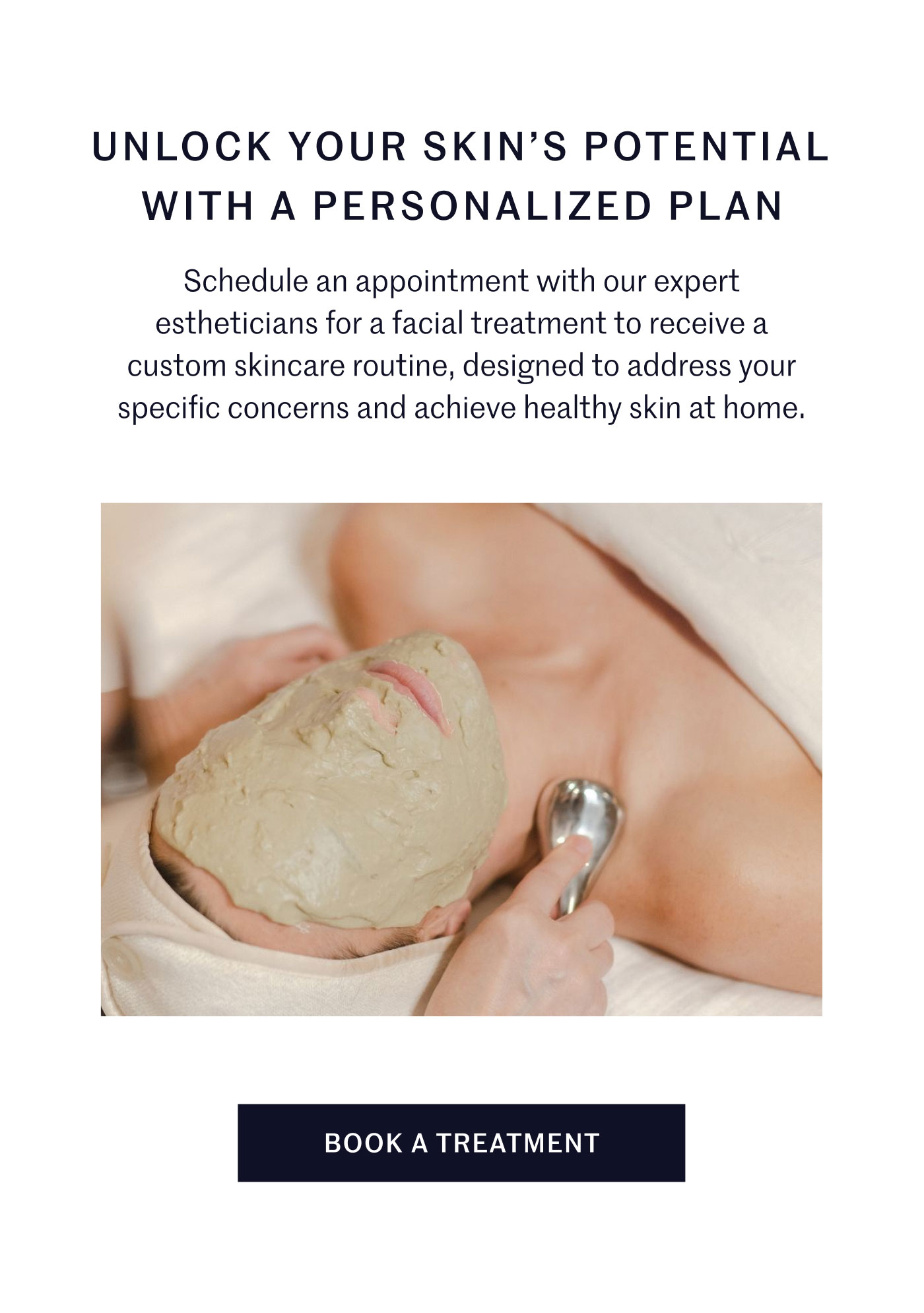 UNLOCK YOUR SKIN’S POTENTIAL WITH A PERSONALIZED PLAN  Schedule an appointment with our expert estheticians for a facial treatment to receive a custom skincare routine, designed to address your specific concerns and achieve healthy skin at home.  BOOK A TREATMENT