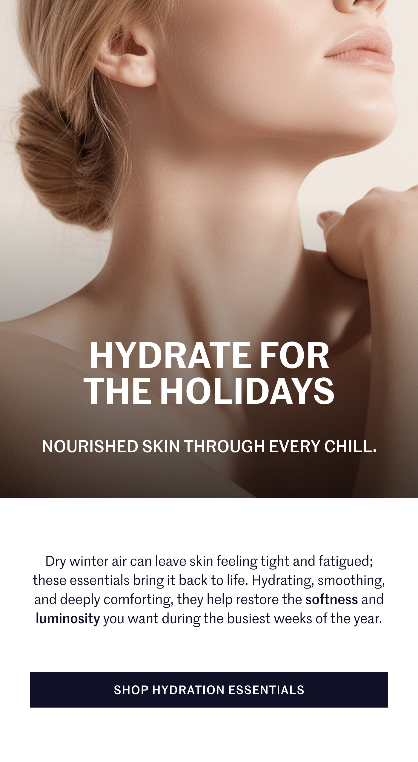 HYDRATE FOR THE HOLIDAYS NOURISHED SKIN THROUGH EVERY CHILL. Dry winter air can leave skin feeling tight and fatigued; these essentials bring it back to life. Hydrating, smoothing, and deeply comforting, they help restore the softness and luminosity you want during the busiest weeks of the year.  SHOP HYDRATION ESSENTIALS