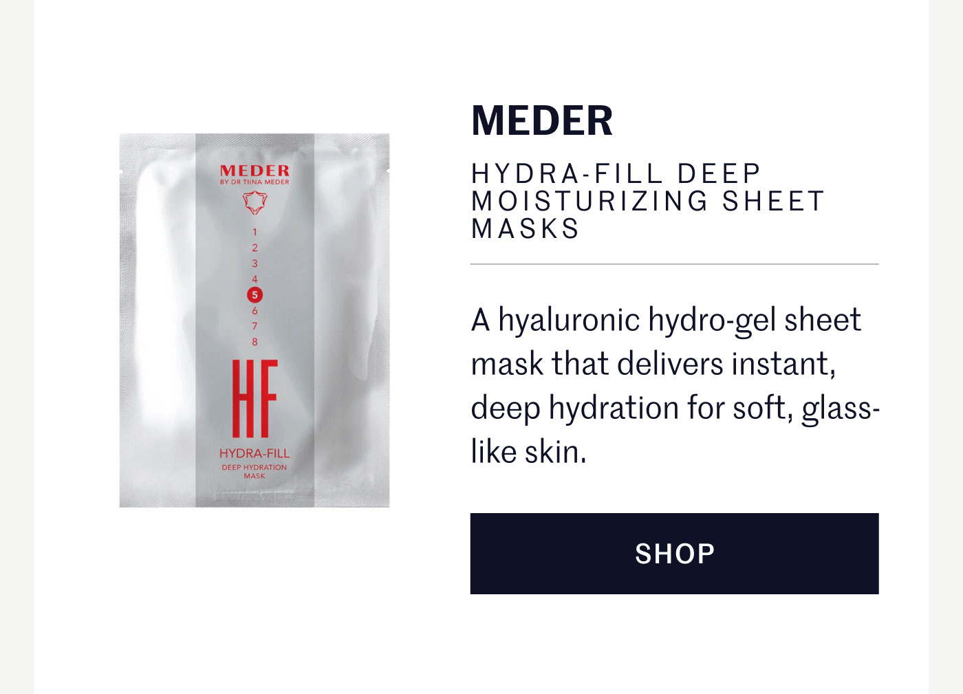 MEDER HYDRA-FILL DEEP MOISTURIZING SHEET MASKS  A hyaluronic hydro-gel sheet mask that delivers instant, deep hydration for soft, glass-like skin.  SHOP