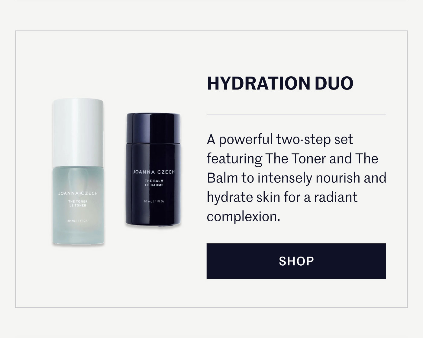 HYDRATION DUO  A powerful two-step set featuring The Toner and The Balm to intensely nourish and hydrate skin for a radiant complexion.  SHOP