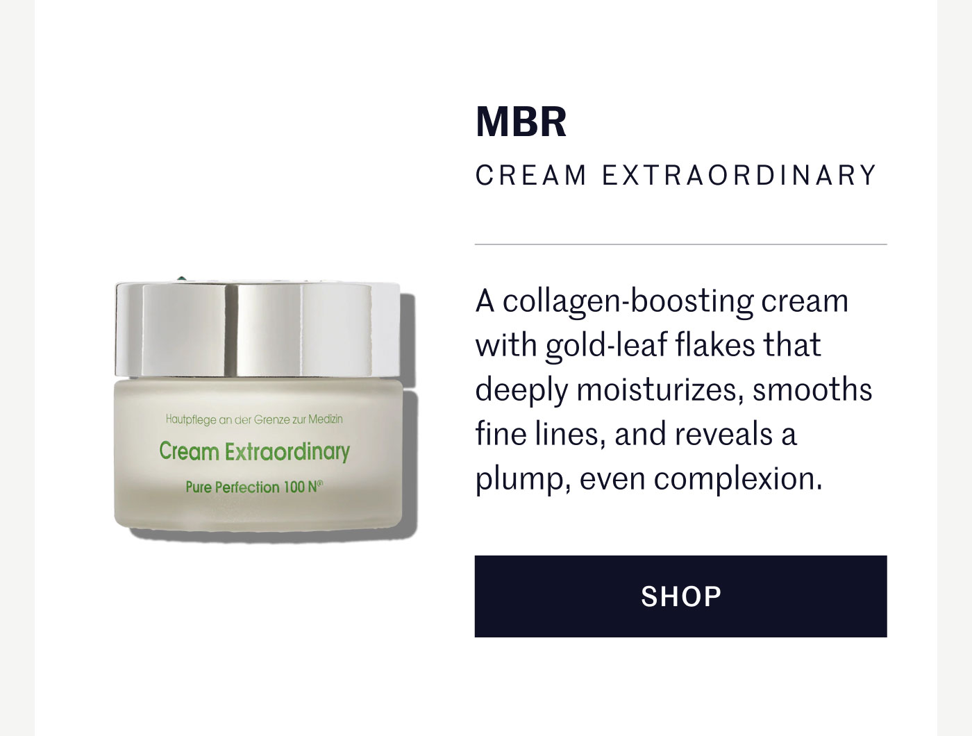 MBR CREAM EXTRAORDINARY  A collagen-boosting cream with gold-leaf flakes that deeply moisturizes, smooths fine lines, and reveals a plump, even complexion.  SHOP