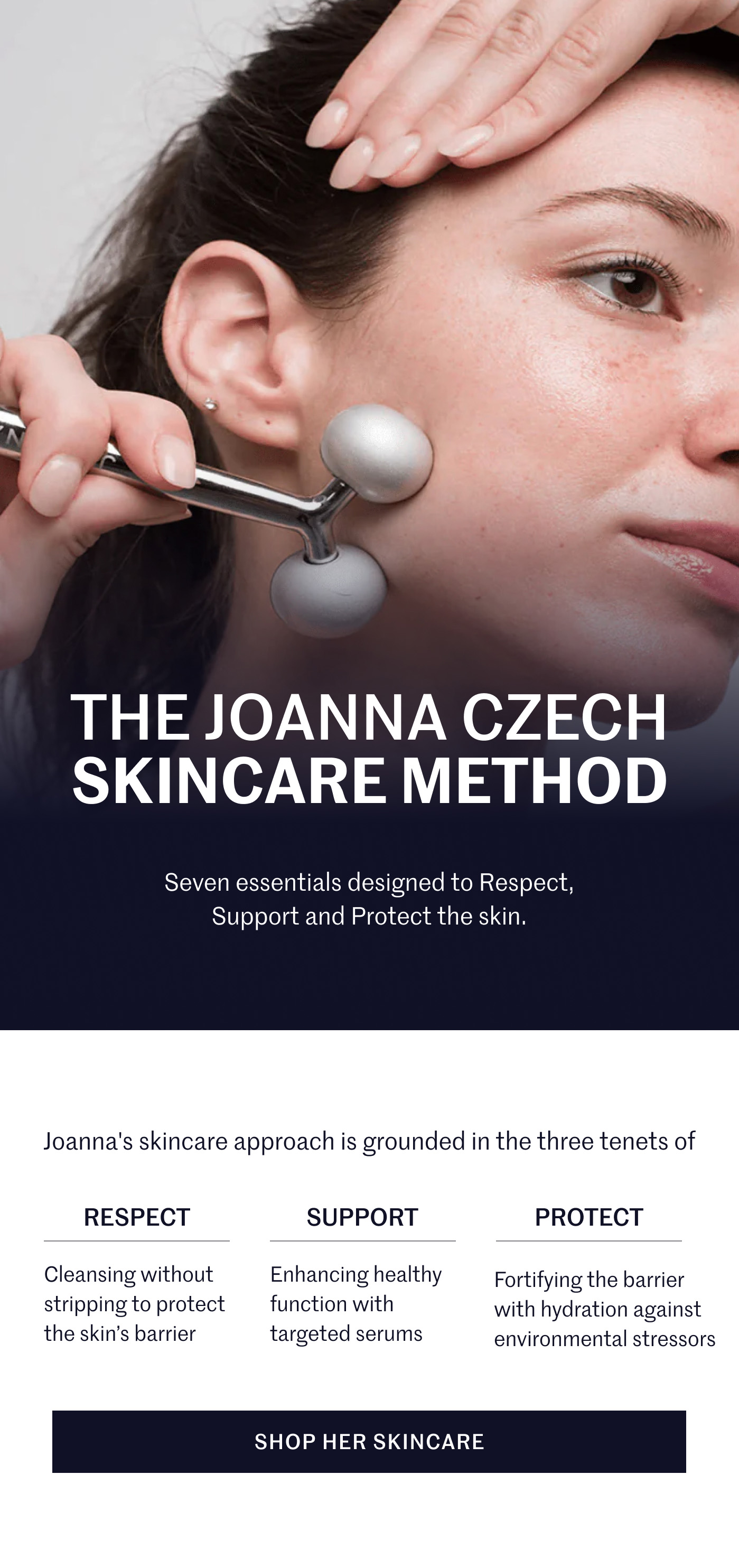 THE JOANNA CZECH SKINCARE METHOD Seven essentials designed to Respect, Support and Protect the skin. Joanna's skincare approach is grounded in the three tenets of  RESPECT Cleansing without stripping to protect the skin’s barrier  SUPPORT Enhancing healthy function with targeted serums  PROTECT Fortifying the barrier with hydration against environmental stressors  SHOP HER SKINCARE