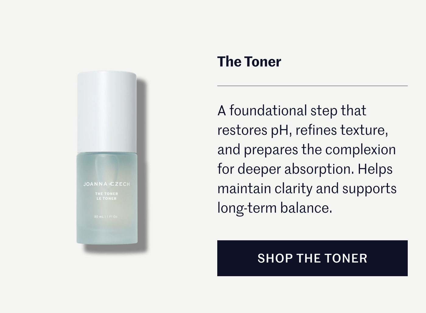 The Toner A foundational step that restores pH, refines texture, and prepares the complexion for deeper absorption. Helps maintain clarity and supports long-term balance. SHOP THE TONER 