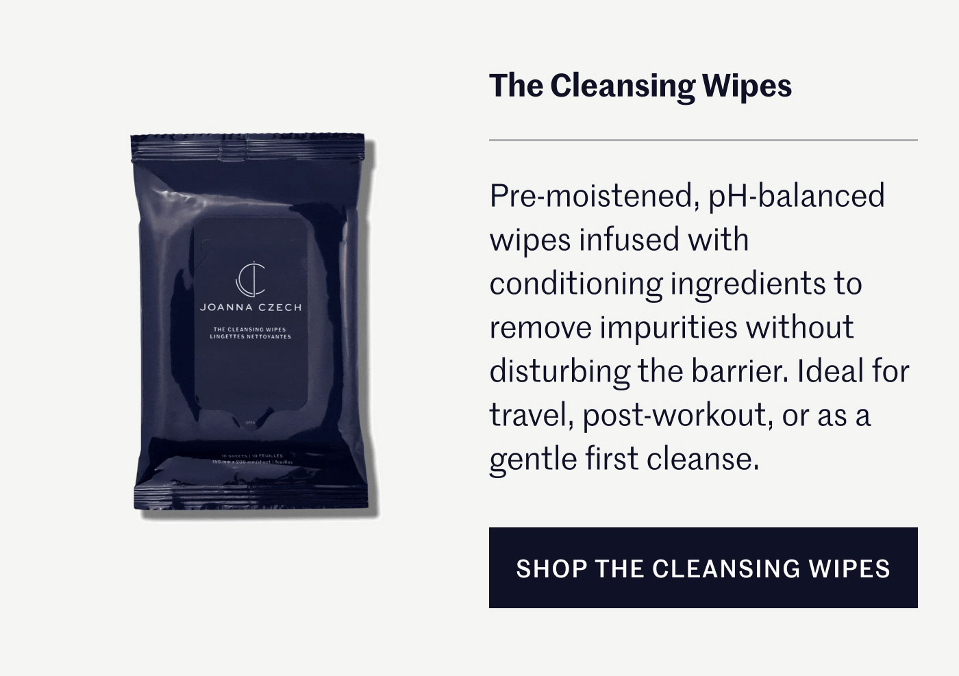 The Cleansing Wipes Pre-moistened, pH balanced wipes infused with conditioning ingredients to remove impurities without disturbing the barrier. Ideal for travel, post-workout, or as a gentle first cleanse. SHOP THE CLEANSING WIPES
