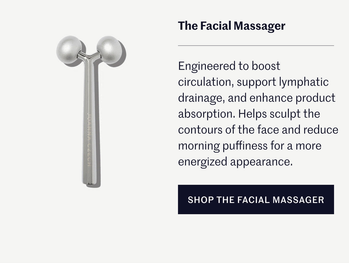 The Facial Massager  Engineered to boost circulation, support lymphatic drainage, and enhance product absorption. Helps sculpt the contours of the face and reduce morning puffiness for a more energized appearance.  SHOP THE FACIAL MASSAGER
