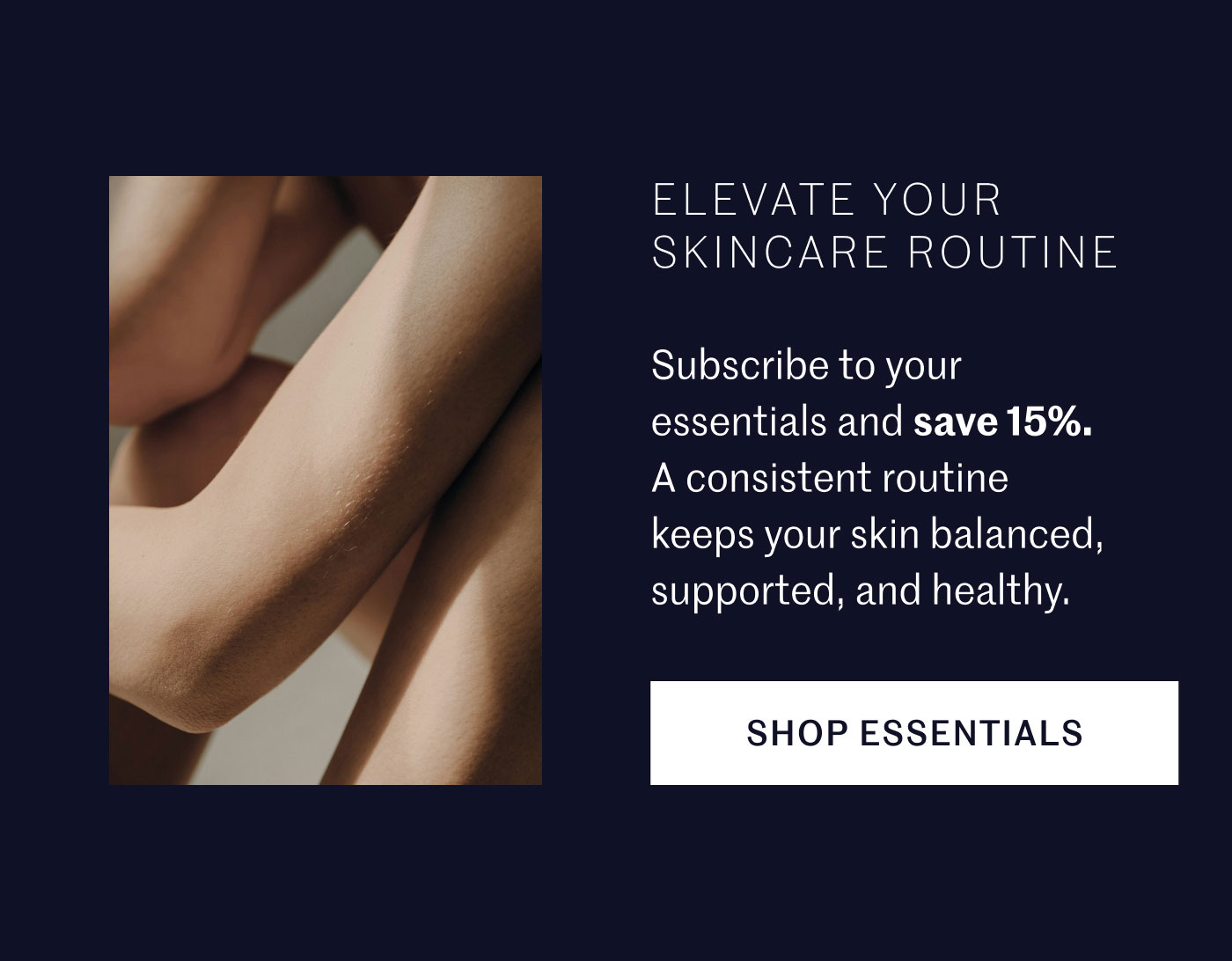ELEVATE YOUR SKINCARE ROUTINE Subscribe to your essentials and save 15%. A consistent routine keeps your skin balanced, supported, and healthy. SHOP ESSENTIALS 