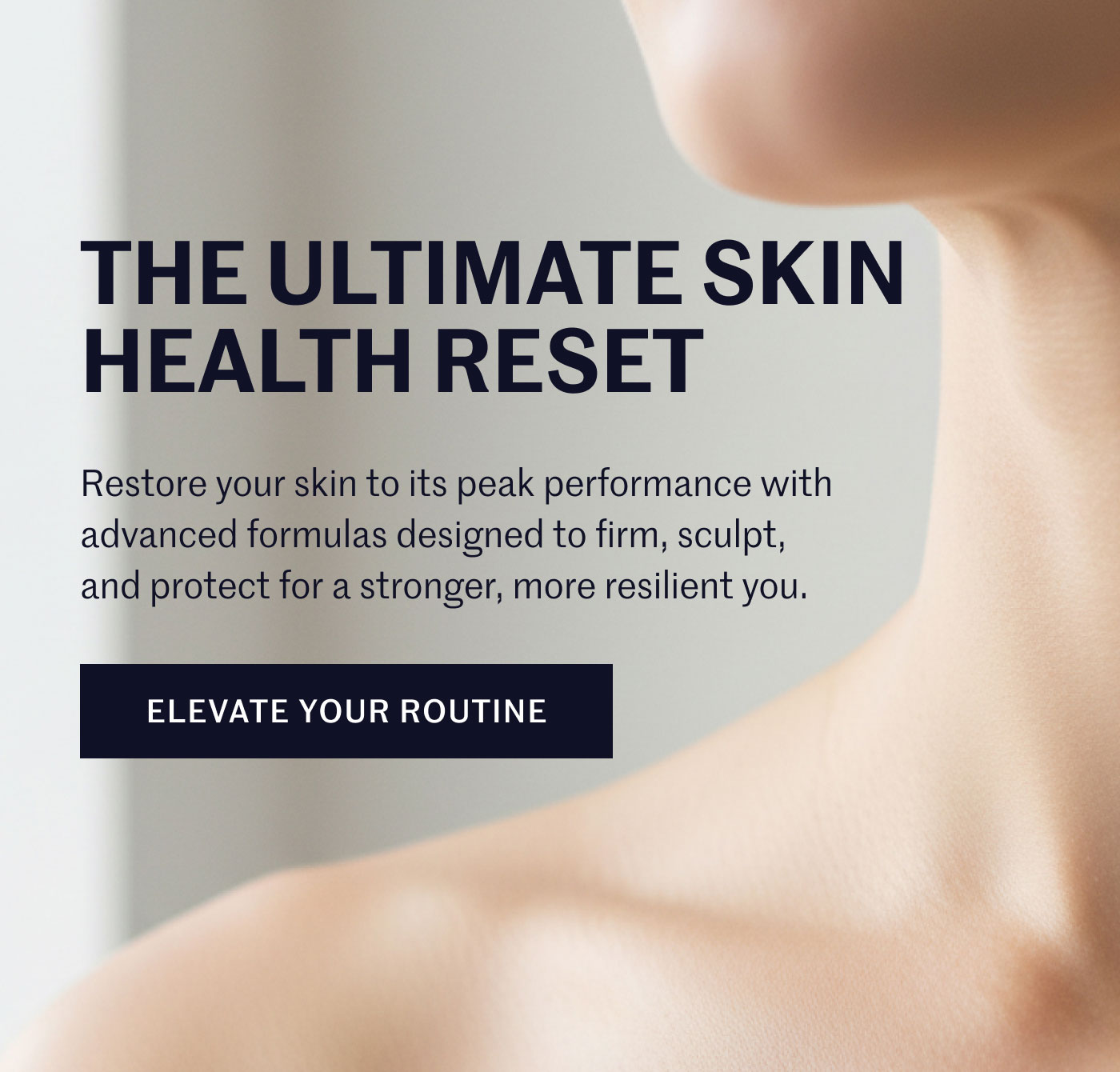 THE ULTIMATE SKIN HEALTH RESET  Restore your skin to its peak performance with advanced formulas designed to firm, sculpt, and protect for a stronger, more resilient you.  ELEVATE YOUR ROUTINE