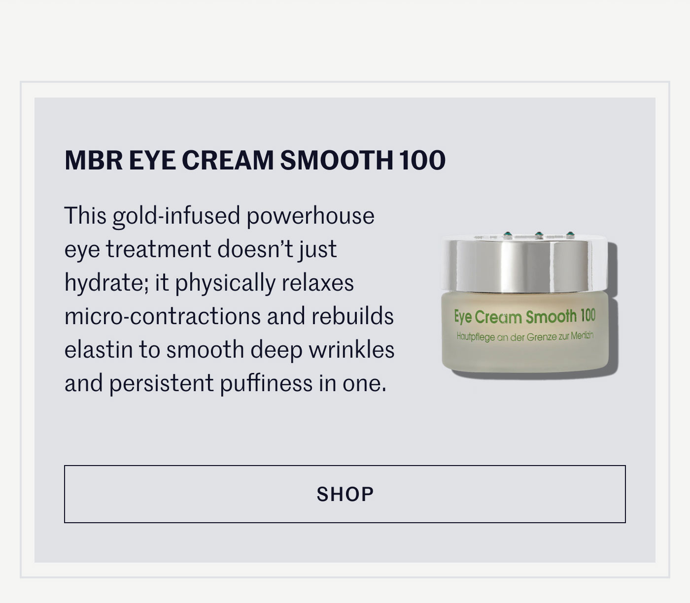MBR EYE CREAM SMOOTH 100  This gold-infused powerhouse eye treatment doesn’t just hydrate; it physically relaxes micro-contractions and rebuilds elastin to smooth deep wrinkles and persistent puffiness in one.  SHOP