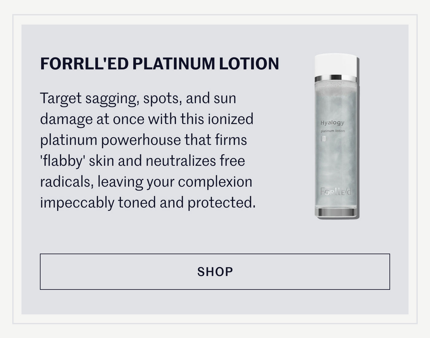 FORRLL’ED PLATINUM LOTION  Target sagging, spots, and sun damage at once with this ionized platinum powerhouse that firms ‘flabby’ skin and neutralizes free radicals, leaving your complexion impeccably toned and protected.  SHOP