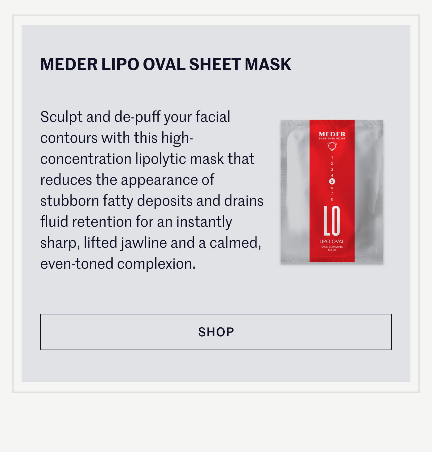 MEDER LIPO OVAL SHEET MASK  Sculpt and de-puff your facial contours with this high-concentration lipolytic mask that reduces the appearance of stubborn fatty deposits and drains fluid retention for an instantly sharp, lifted jawline and a calmed, even-toned complexion.  SHOP