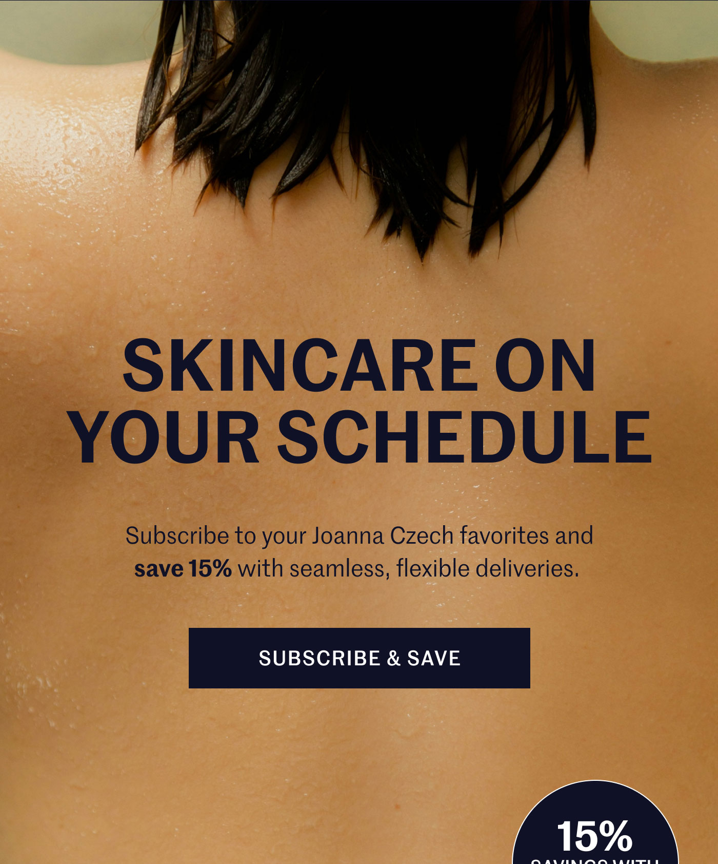 SKINCARE ON YOUR SCHEDULE  Subscribe to your Joanna Czech favorites and save 15% with seamless, flexible deliveries.  SUBSCRIBE & SAVE (15% SAVINGS WITH SUBSCRIPTION)
