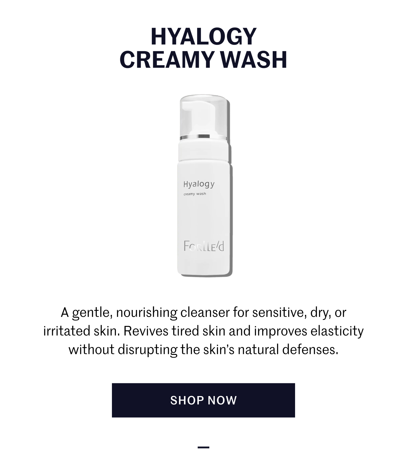 Hyalogy Creamy Wash A gentle, nourishing cleanser for sensitive, dry, or irritated skin. Revives tired skin and improves elasticity without disrupting the skin’s natural defenses. Shop Now