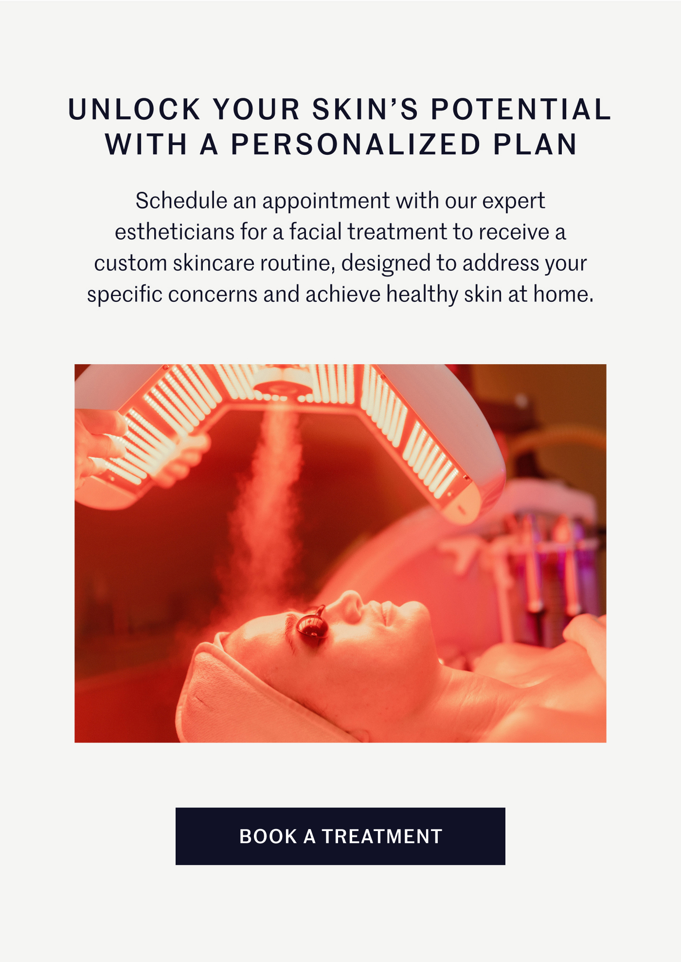 Unlock Your Skin's Potential with A Personalized Plan Schedule an appointment with our expert estheticians for a facial treatment to receive a custom skincare routine, designed to address your specific concerns and achieve healthy skin at home. Book A Treatment
