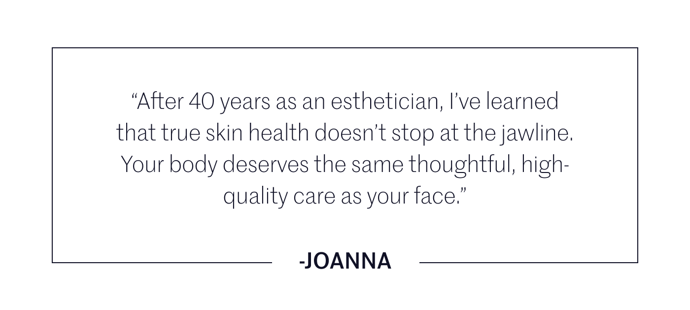 After 40 years as an esthetician, I have learned that true skin health does not stop at the jawline. Your body deserves the same thoughtful, high-quality care as your face.  This new year, extend your ritual with curated body care essentials designed to nourish, firm, and restore your skin from head to toe.