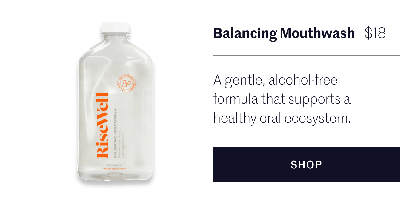 Balancing Mouthwash - $18 A gentle, alcohol-free formula that supports a healthy oral ecosystem.