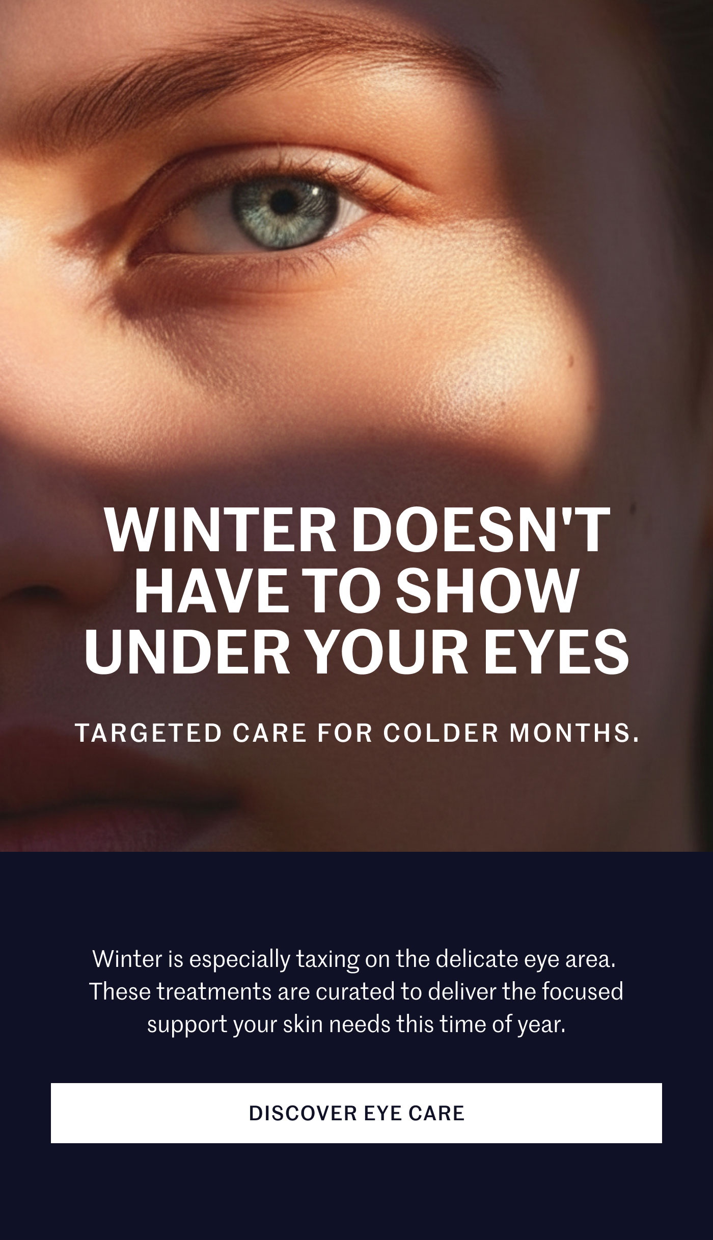 WINTER DOESN’T HAVE TO SHOW UNDER YOUR EYES  TARGETED CARE FOR COLDER MONTHS.  Winter is especially taxing on the delicate eye area. These treatments are curated to deliver the focused support your skin needs this time of year.  DISCOVER EYE CARE