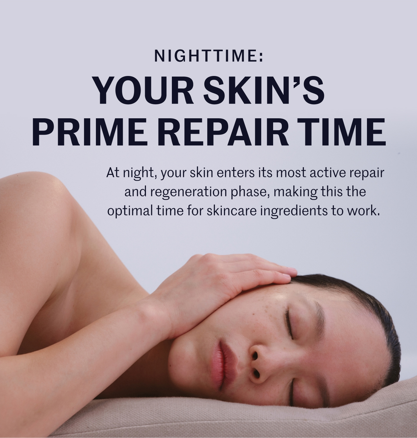 NIGHTTIME: YOUR SKIN’S PRIME REPAIR TIME At night, your skin enters its most active repair and regeneration phase, making this the optimal time for skincare ingredients to work.
